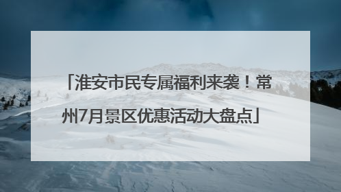 淮安市民专属福利来袭！常州7月景区优惠活动大盘点