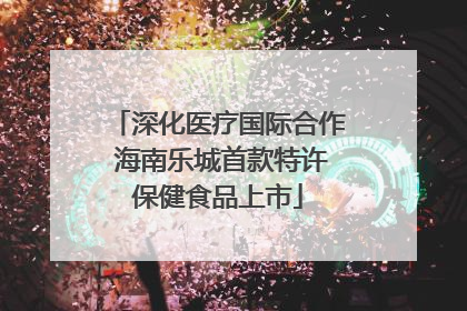 深化医疗国际合作 海南乐城首款特许保健食品上市