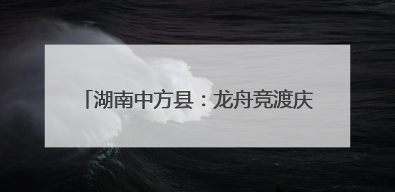 湖南中方县：龙舟竞渡庆端午 千年古村焕新颜