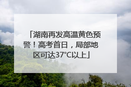湖南再发高温黄色预警！高考首日，局部地区可达37℃以上