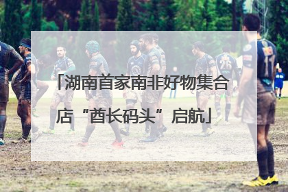 湖南首家南非好物集合店“酋长码头”启航