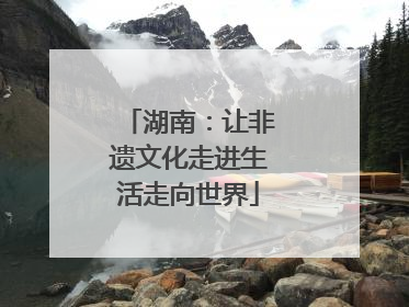 湖南：让非遗文化走进生活走向世界