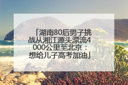湖南80后男子挑战从湘江源头漂流4000公里至北京：想给儿子高考加油