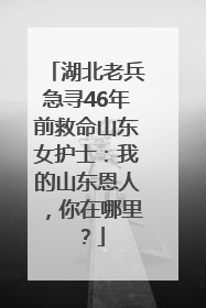 湖北老兵急寻46年前救命山东女护士：我的山东恩人，你在哪里？