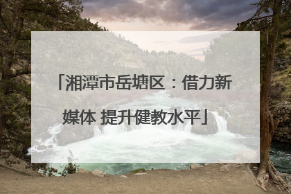 湘潭市岳塘区：借力新媒体 提升健教水平