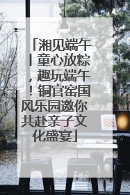 湘见端午丨童心放粽，趣玩端午！铜官窑国风乐园邀你共赴亲子文化盛宴