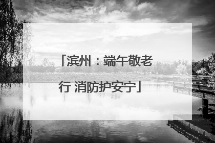 滨州：端午敬老行 消防护安宁