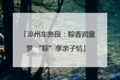 漳州车务段：粽香润童梦 “粽”享亲子情