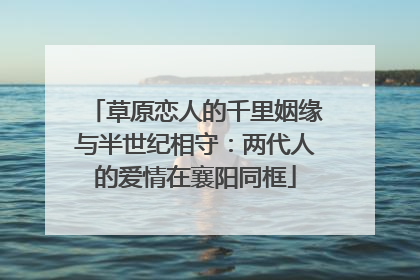 草原恋人的千里姻缘与半世纪相守：两代人的爱情在襄阳同框