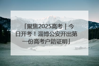 聚焦2025高考｜今日开考！淄博公安开出第一份高考户籍证明
