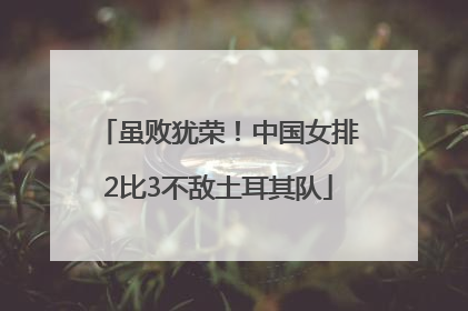 虽败犹荣！中国女排2比3不敌土耳其队