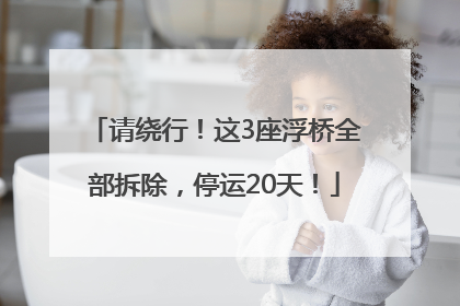 请绕行！这3座浮桥全部拆除，停运20天！