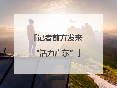记者前方发来“活力广东”