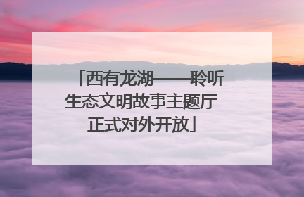 西有龙湖——聆听生态文明故事主题厅正式对外开放