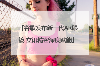 谷歌发布新一代AR眼镜 立讯精密深度赋能