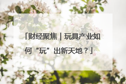 财经聚焦｜玩具产业如何“玩”出新天地？