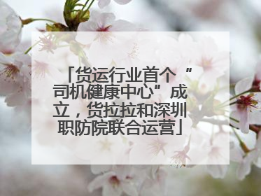 货运行业首个“司机健康中心”成立，货拉拉和深圳职防院联合运营