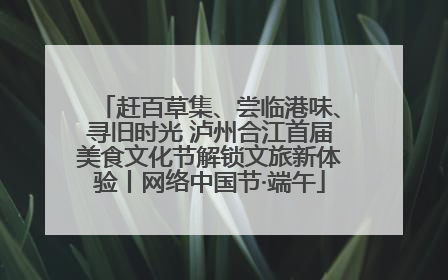 赶百草集、尝临港味、寻旧时光 泸州合江首届美食文化节解锁文旅新体验丨网络中国节·端午