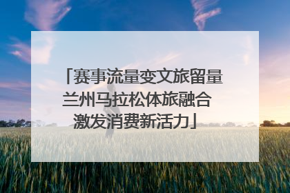 赛事流量变文旅留量 兰州马拉松体旅融合激发消费新活力