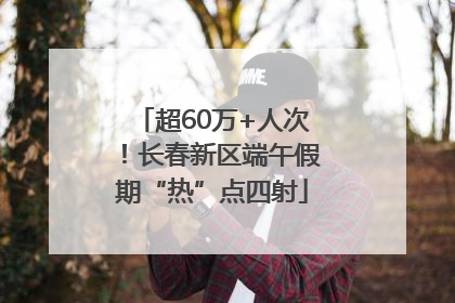 超60万+人次！长春新区端午假期“热”点四射