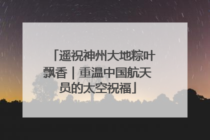 遥祝神州大地粽叶飘香｜重温中国航天员的太空祝福