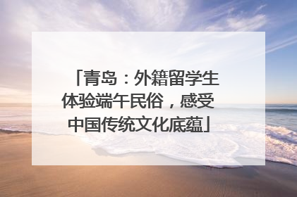 青岛：外籍留学生体验端午民俗，感受中国传统文化底蕴