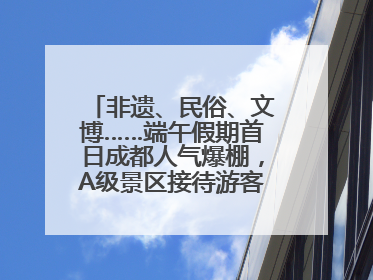 非遗、民俗、文博……端午假期首日成都人气爆棚，A级景区接待游客超113万人次