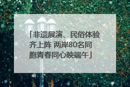 非遗展演、民俗体验齐上阵 两岸80名同胞青春同心映端午