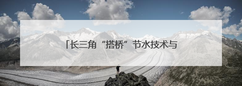 长三角“搭桥”节水技术与场景市场 助供需双向奔赴