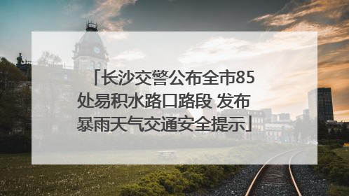长沙交警公布全市85处易积水路口路段 发布暴雨天气交通安全提示