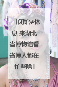 闭馆≠休息 来湖北省博物馆看省博人都在忙些啥