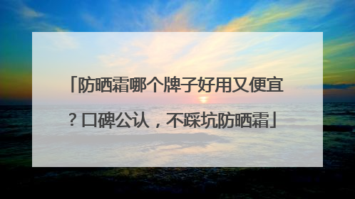 防晒霜哪个牌子好用又便宜？口碑公认，不踩坑防晒霜