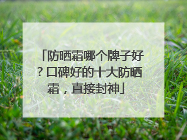 防晒霜哪个牌子好？口碑好的十大防晒霜，直接封神