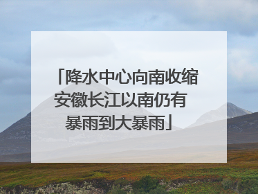 降水中心向南收缩 安徽长江以南仍有暴雨到大暴雨