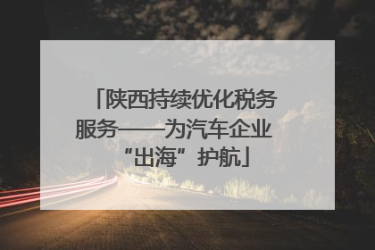 陕西持续优化税务服务——为汽车企业“出海”护航