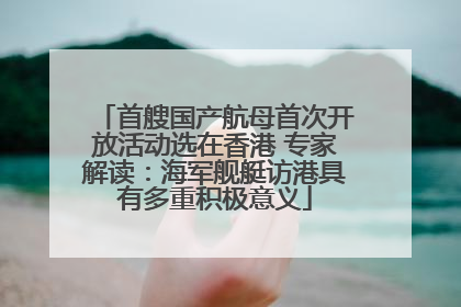 首艘国产航母首次开放活动选在香港 专家解读：海军舰艇访港具有多重积极意义
