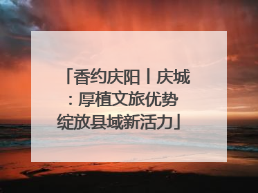 香约庆阳丨庆城：厚植文旅优势 绽放县域新活力