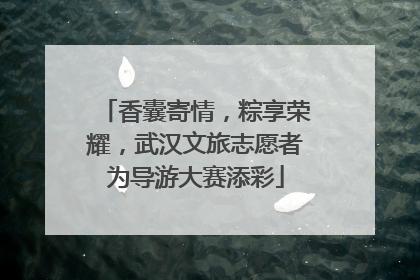 香囊寄情，粽享荣耀，武汉文旅志愿者为导游大赛添彩