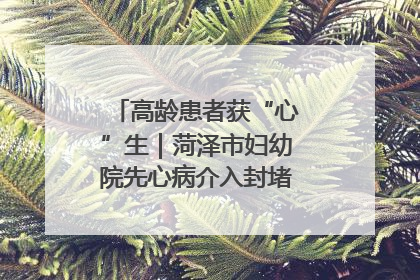 高龄患者获“心”生｜菏泽市妇幼院先心病介入封堵术实现技术突破