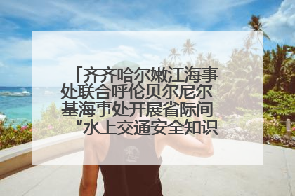 齐齐哈尔嫩江海事处联合呼伦贝尔尼尔基海事处开展省际间“水上交通安全知识进校园”活动