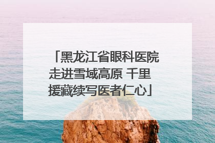 黑龙江省眼科医院走进雪域高原 千里援藏续写医者仁心
