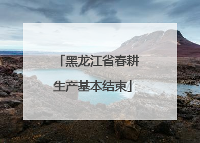 黑龙江省春耕生产基本结束