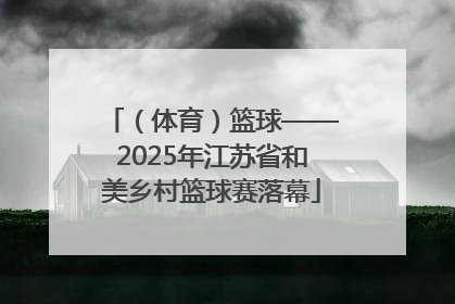 （体育）篮球——2025年江苏省和美乡村篮球赛落幕