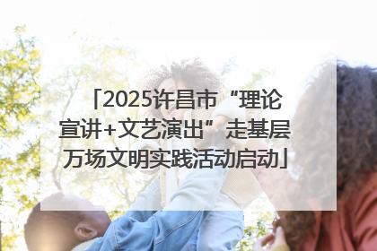 2025许昌市“理论宣讲+文艺演出”走基层万场文明实践活动启动