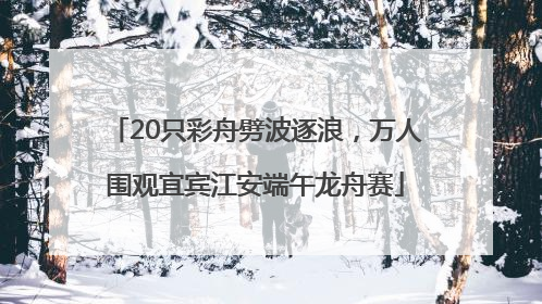 20只彩舟劈波逐浪，万人围观宜宾江安端午龙舟赛