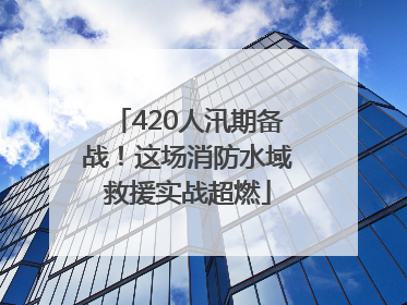 420人汛期备战！这场消防水域救援实战超燃