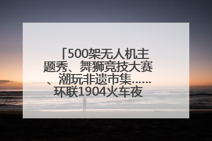 500架无人机主题秀、舞狮竞技大赛、潮玩非遗市集……环联1904火车夜市迎来两周年庆典